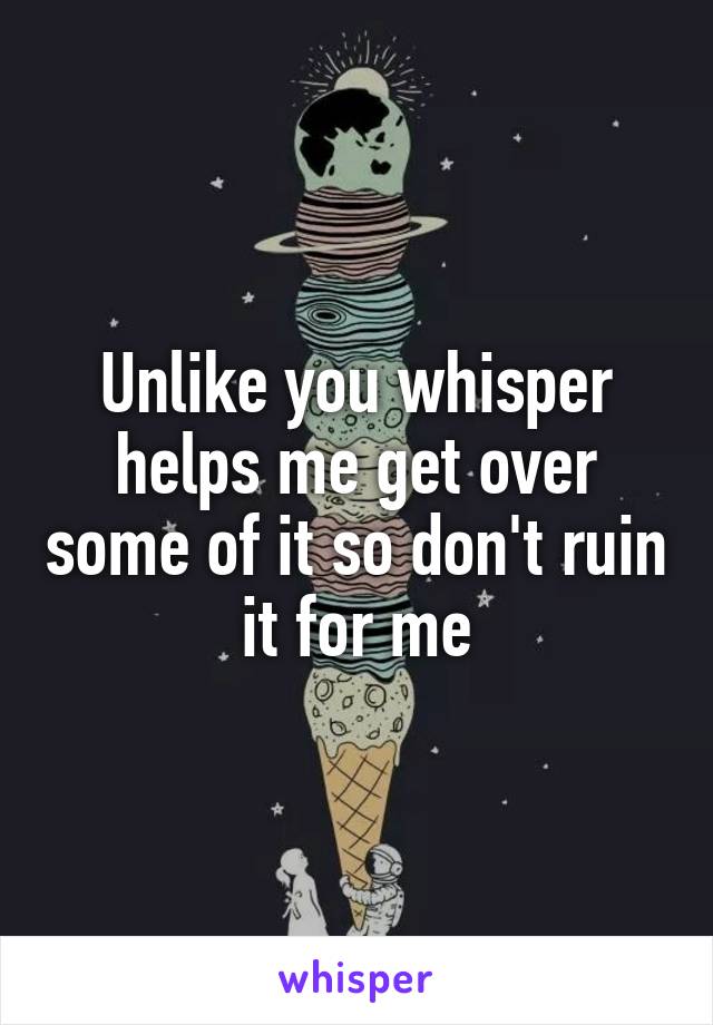 Unlike you whisper helps me get over some of it so don't ruin it for me