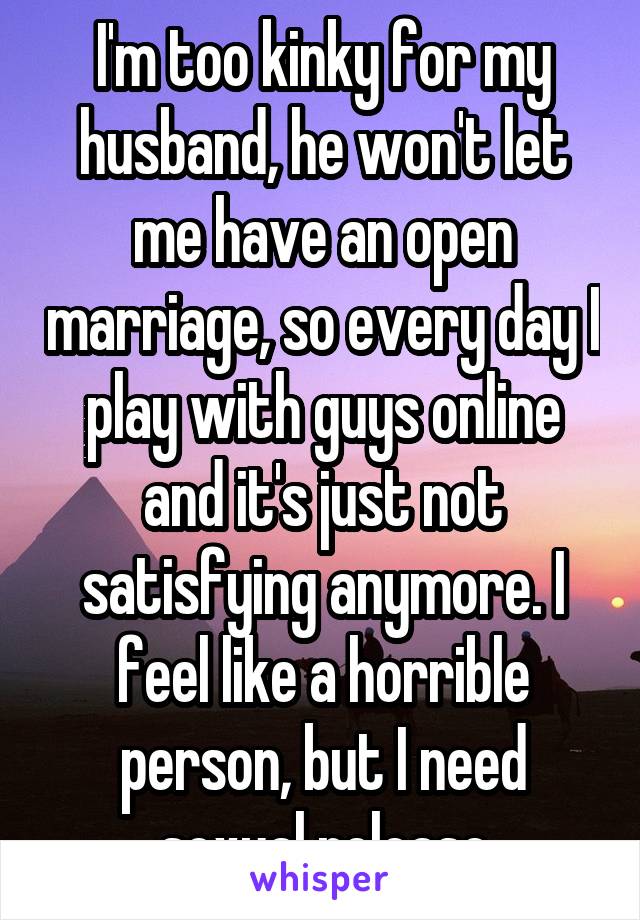 I'm too kinky for my husband, he won't let me have an open marriage, so every day I play with guys online and it's just not satisfying anymore. I feel like a horrible person, but I need sexual release