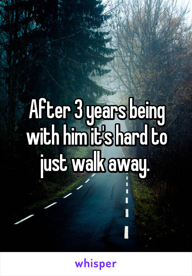 After 3 years being with him it's hard to just walk away. 