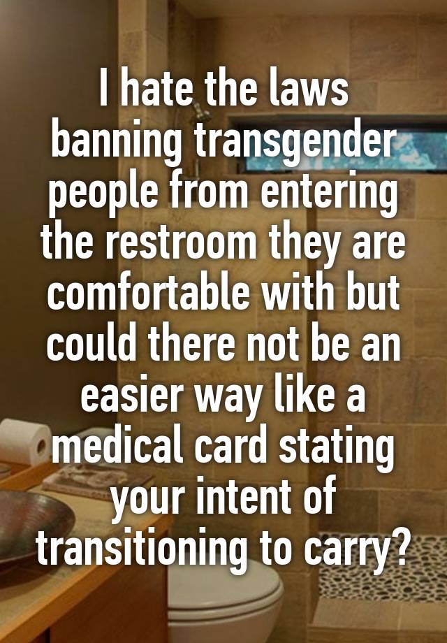 I hate the laws banning transgender people from entering the restroom they are comfortable with but could there not be an easier way like a medical card stating your intent of transitioning to carry?