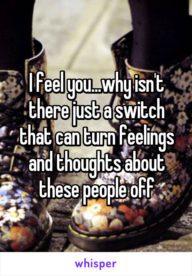 I feel you...why isn't there just a switch that can turn feelings and thoughts about these people off