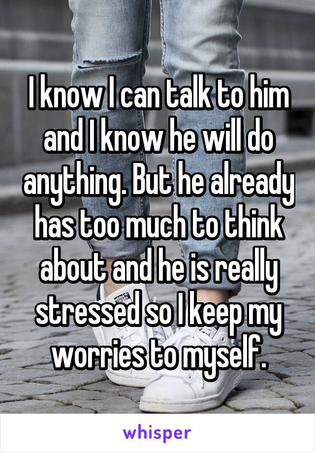 I know I can talk to him and I know he will do anything. But he already has too much to think about and he is really stressed so I keep my worries to myself.