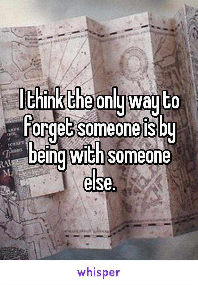 I think the only way to forget someone is by being with someone else.