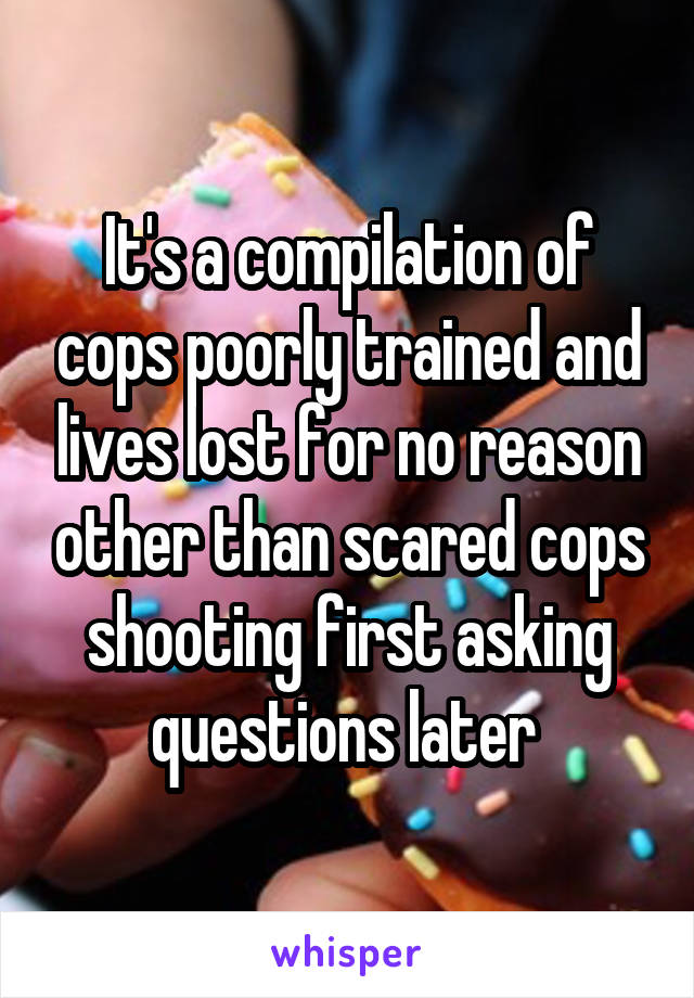 It's a compilation of cops poorly trained and lives lost for no reason other than scared cops shooting first asking questions later 