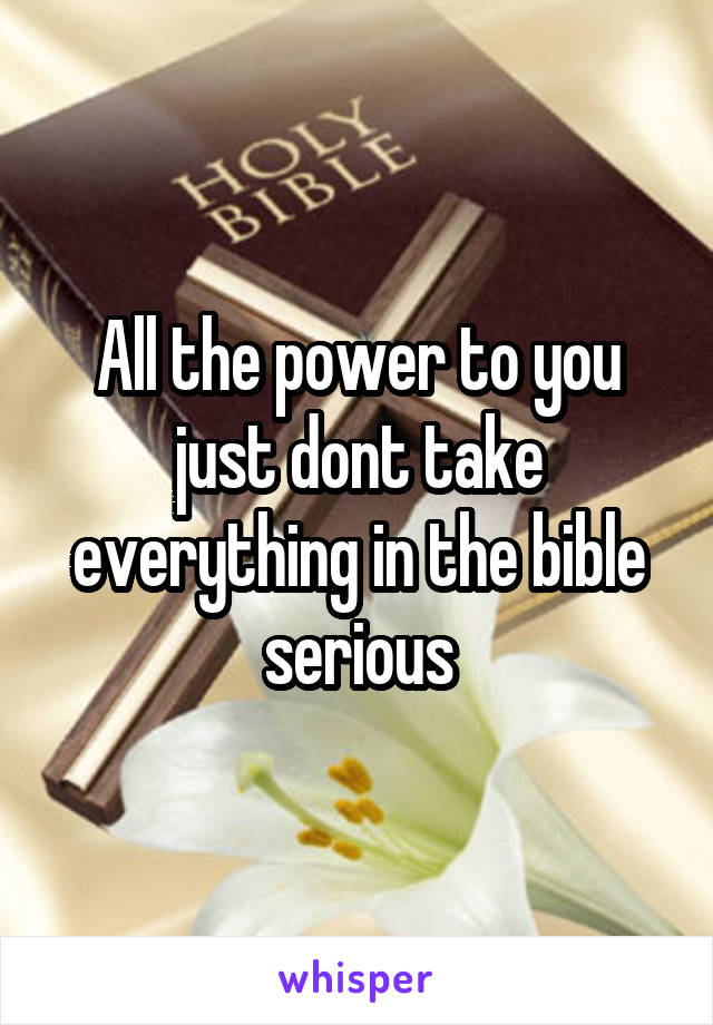 All the power to you just dont take everything in the bible serious