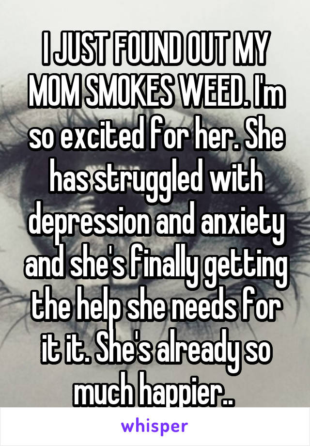 I JUST FOUND OUT MY MOM SMOKES WEED. I'm so excited for her. She has struggled with depression and anxiety and she's finally getting the help she needs for it it. She's already so much happier.. 