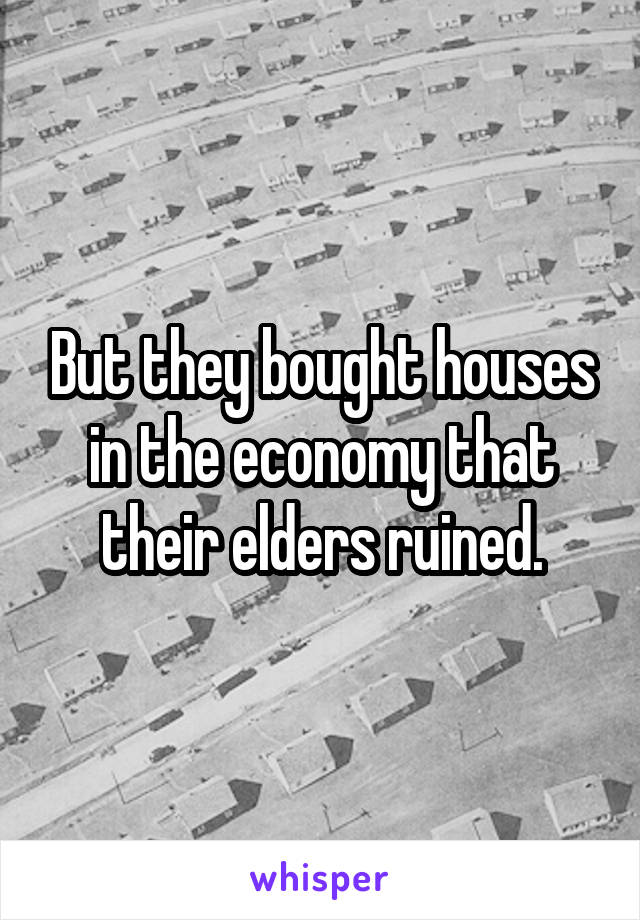 But they bought houses in the economy that their elders ruined.