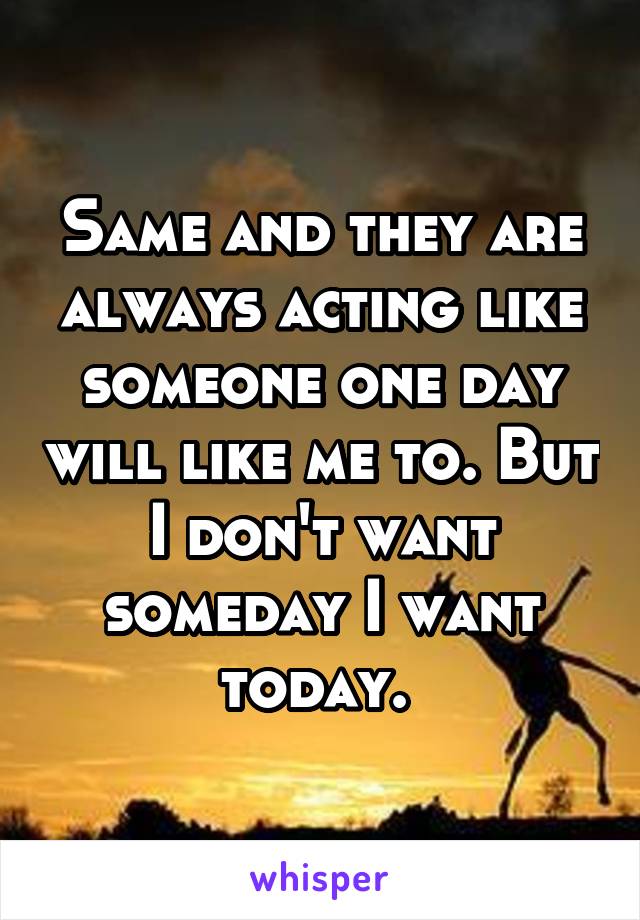 Same and they are always acting like someone one day will like me to. But I don't want someday I want today. 