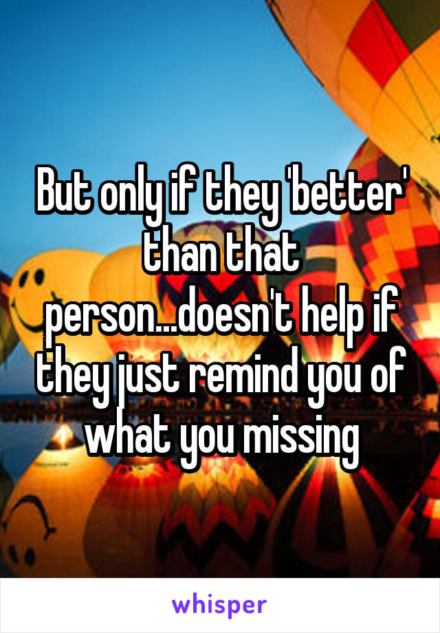 But only if they 'better' than that person...doesn't help if they just remind you of what you missing