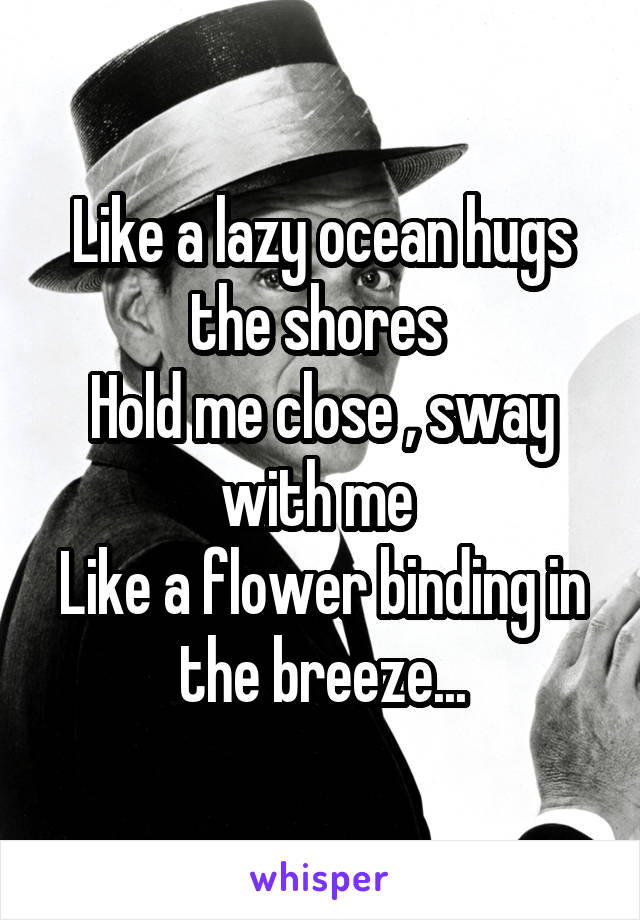 Like a lazy ocean hugs the shores 
Hold me close , sway with me 
Like a flower binding in the breeze...