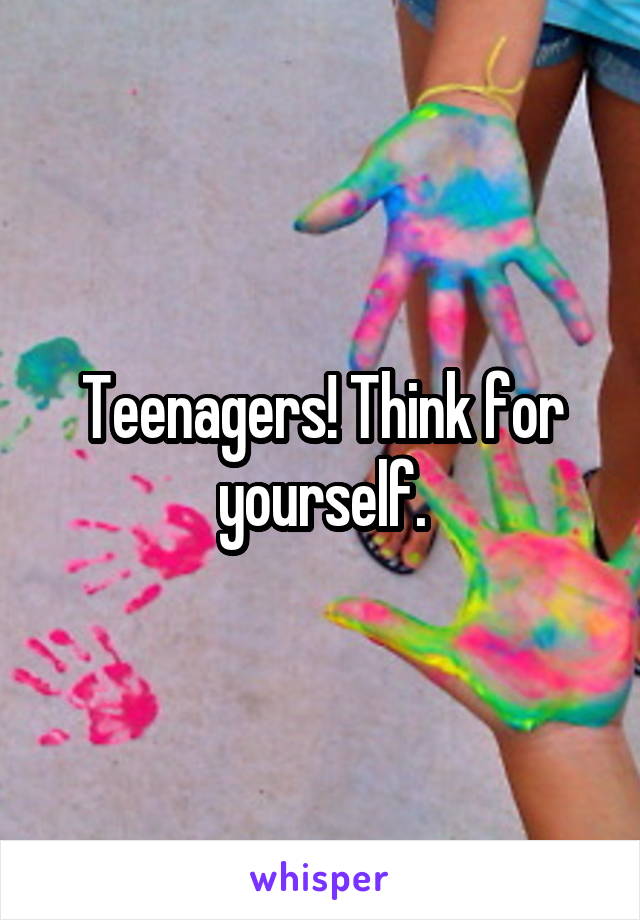 Teenagers! Think for yourself.