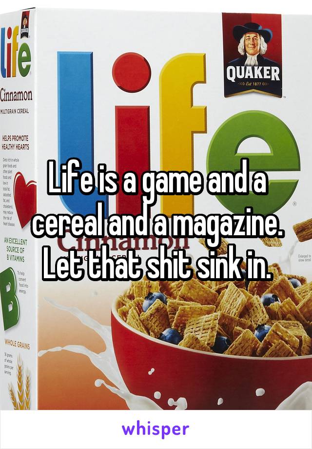 Life is a game and a cereal and a magazine. Let that shit sink in.