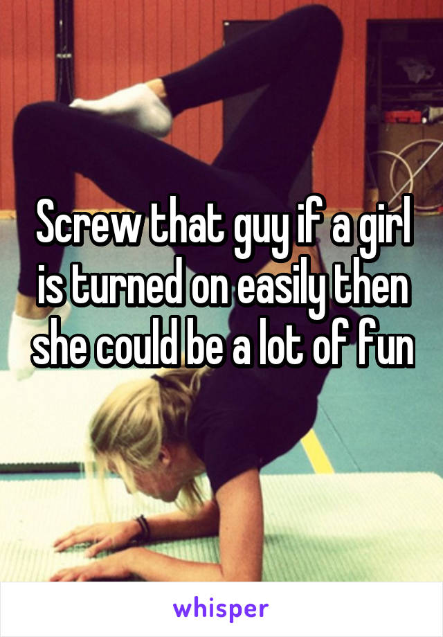 Screw that guy if a girl is turned on easily then she could be a lot of fun 