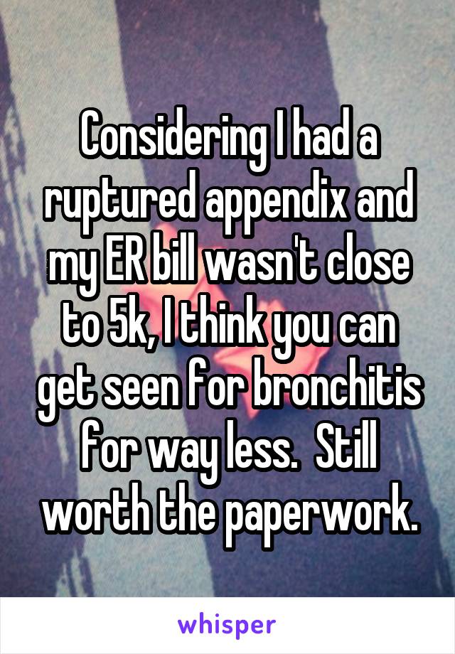 Considering I had a ruptured appendix and my ER bill wasn't close to 5k, I think you can get seen for bronchitis for way less.  Still worth the paperwork.