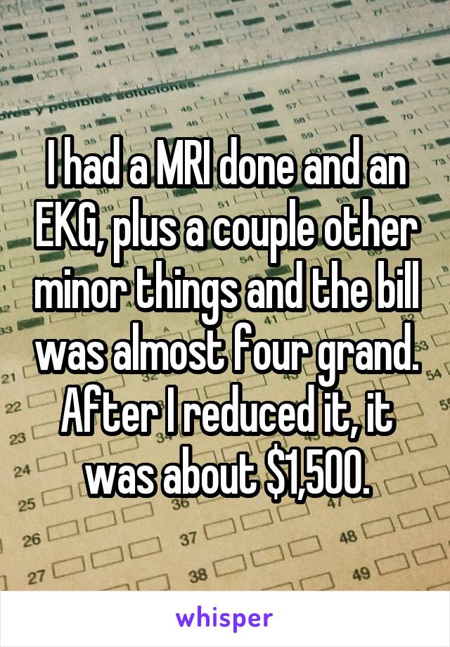 I had a MRI done and an EKG, plus a couple other minor things and the bill was almost four grand. After I reduced it, it was about $1,500.