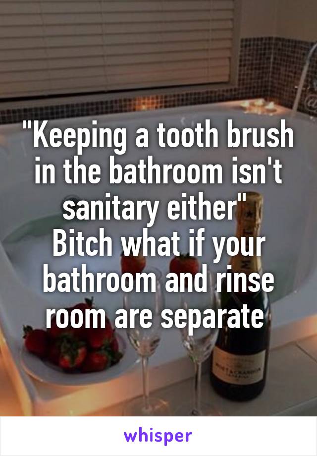 "Keeping a tooth brush in the bathroom isn't sanitary either" 
Bitch what if your bathroom and rinse room are separate 