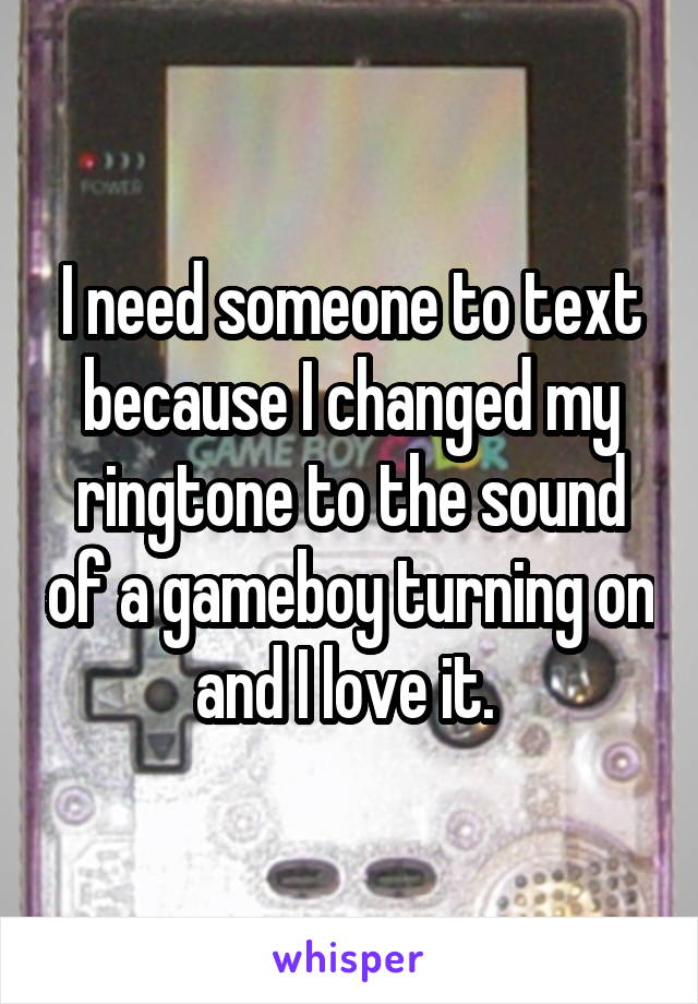 I need someone to text because I changed my ringtone to the sound of a gameboy turning on and I love it. 