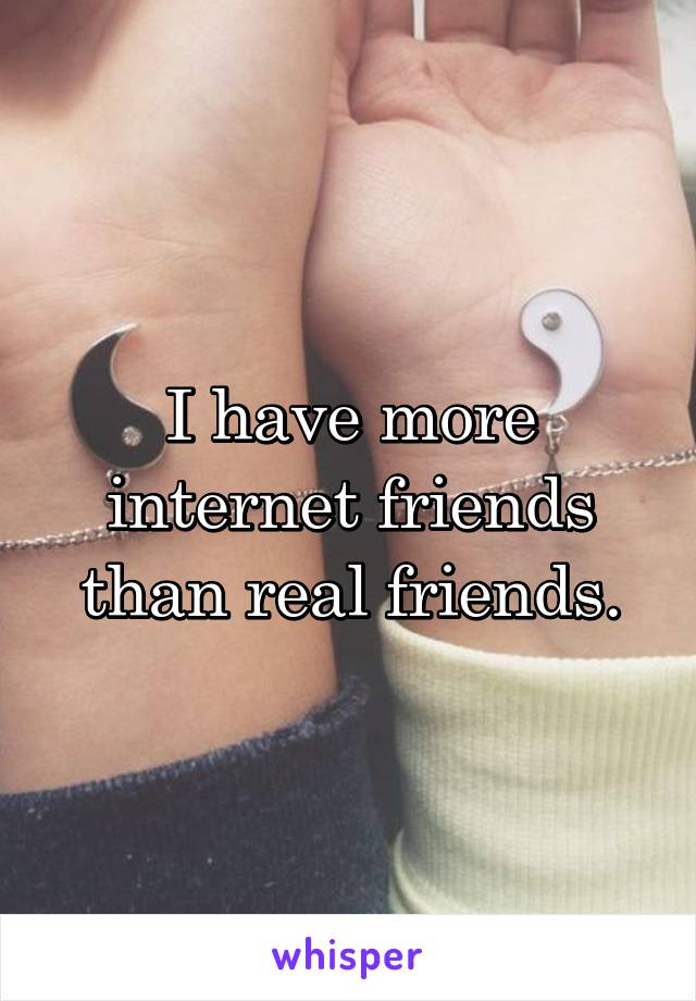 I have more internet friends than real friends.