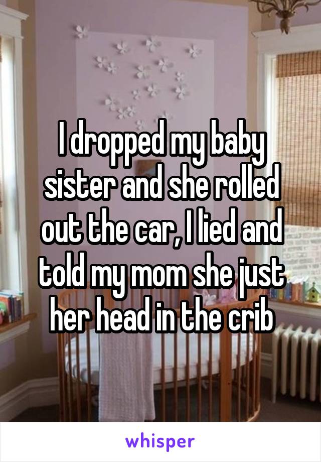 I dropped my baby sister and she rolled out the car, I lied and told my mom she just her head in the crib