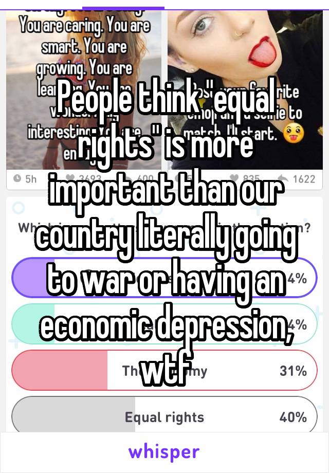 People think "equal rights" is more important than our country literally going to war or having an economic depression, wtf