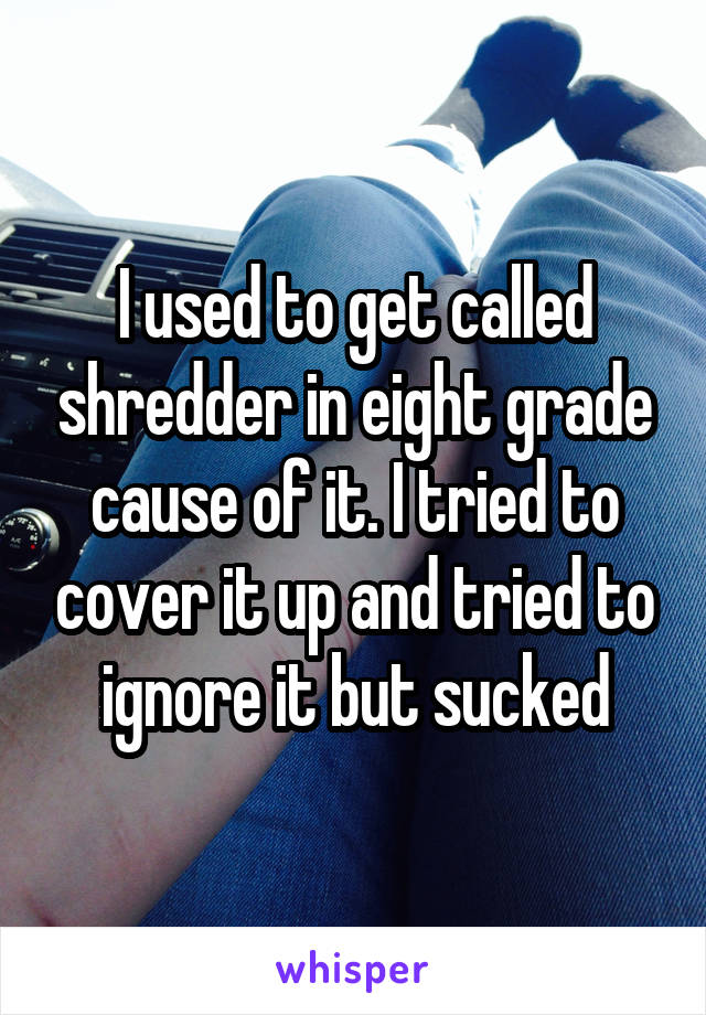 I used to get called shredder in eight grade cause of it. I tried to cover it up and tried to ignore it but sucked