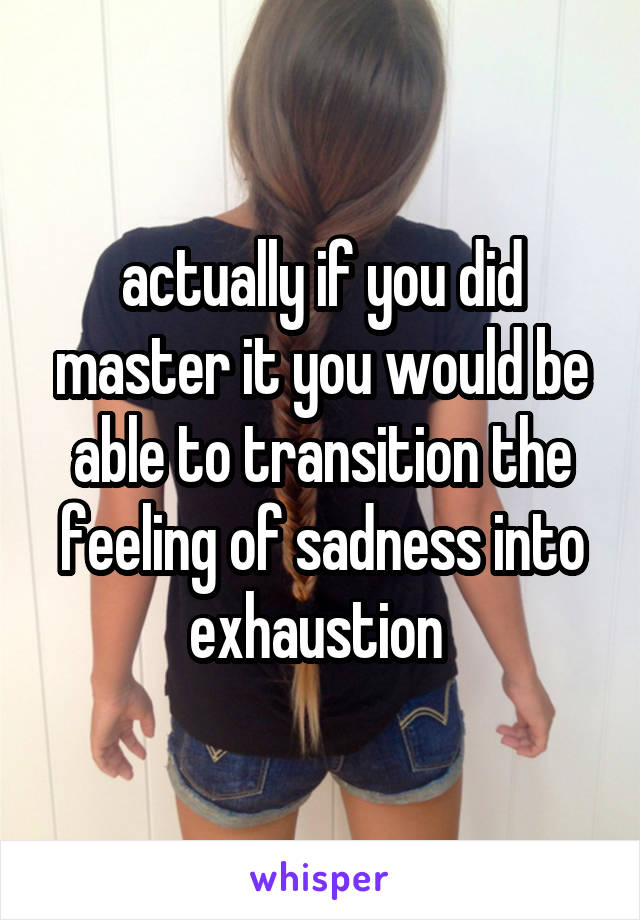 actually if you did master it you would be able to transition the feeling of sadness into exhaustion 