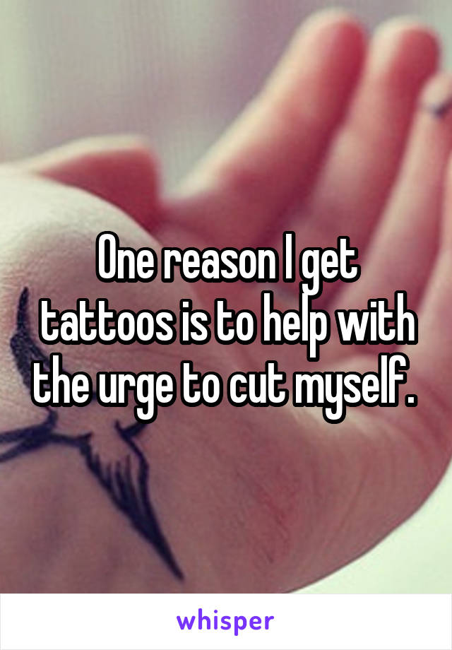 One reason I get tattoos is to help with the urge to cut myself. 