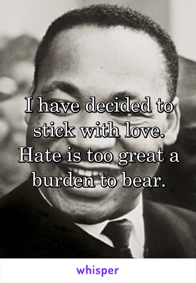I have decided to stick with love. Hate is too great a burden to bear.
