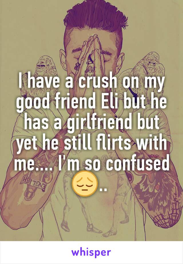 I have a crush on my good friend Eli but he has a girlfriend but yet he still flirts with me.... I'm so confused 😔.. 