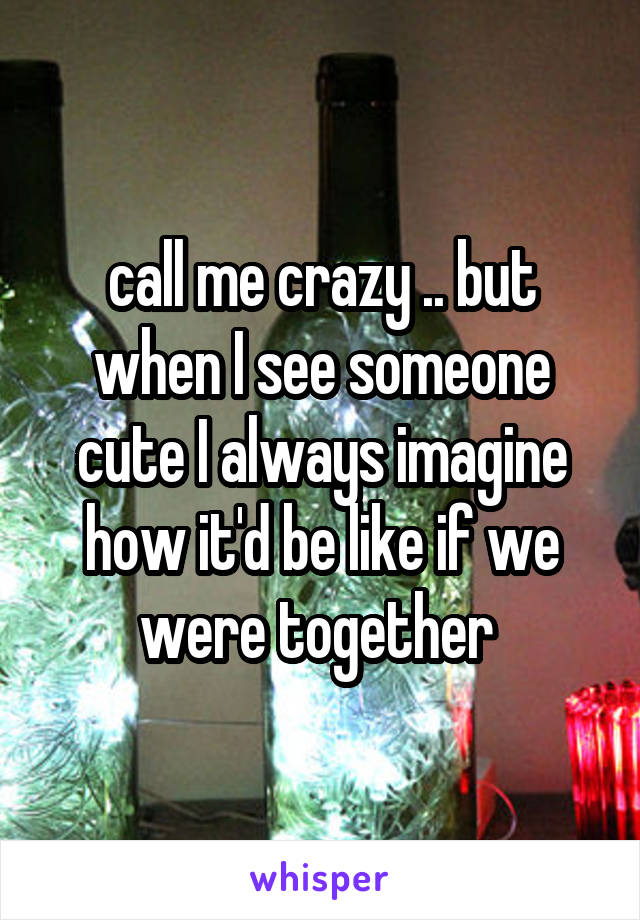 call me crazy .. but when I see someone cute I always imagine how it'd be like if we were together 