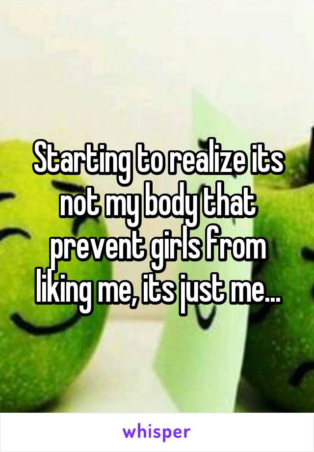 Starting to realize its not my body that prevent girls from liking me, its just me...