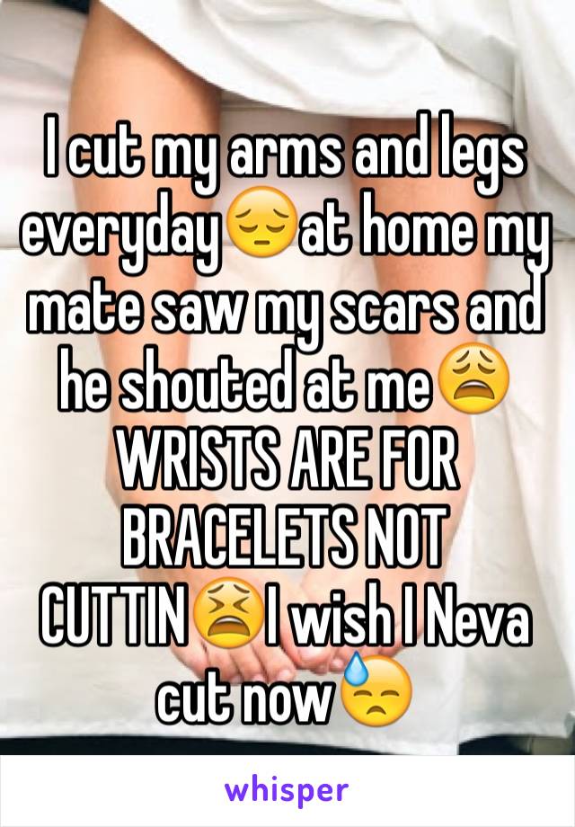 I cut my arms and legs everyday😔at home my mate saw my scars and he shouted at me😩WRISTS ARE FOR BRACELETS NOT CUTTIN😫I wish I Neva cut now😓