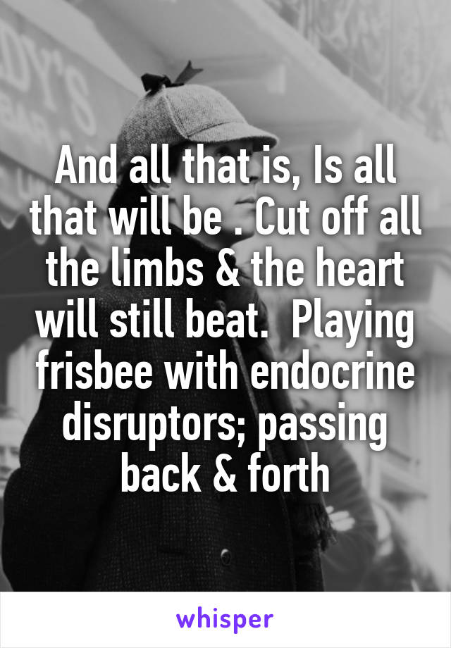 And all that is, Is all that will be . Cut off all the limbs & the heart will still beat.  Playing frisbee with endocrine disruptors; passing back & forth