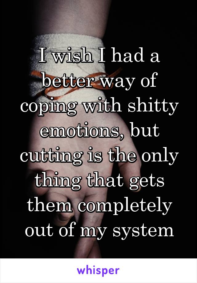 I wish I had a better way of coping with shitty emotions, but cutting is the only thing that gets them completely out of my system