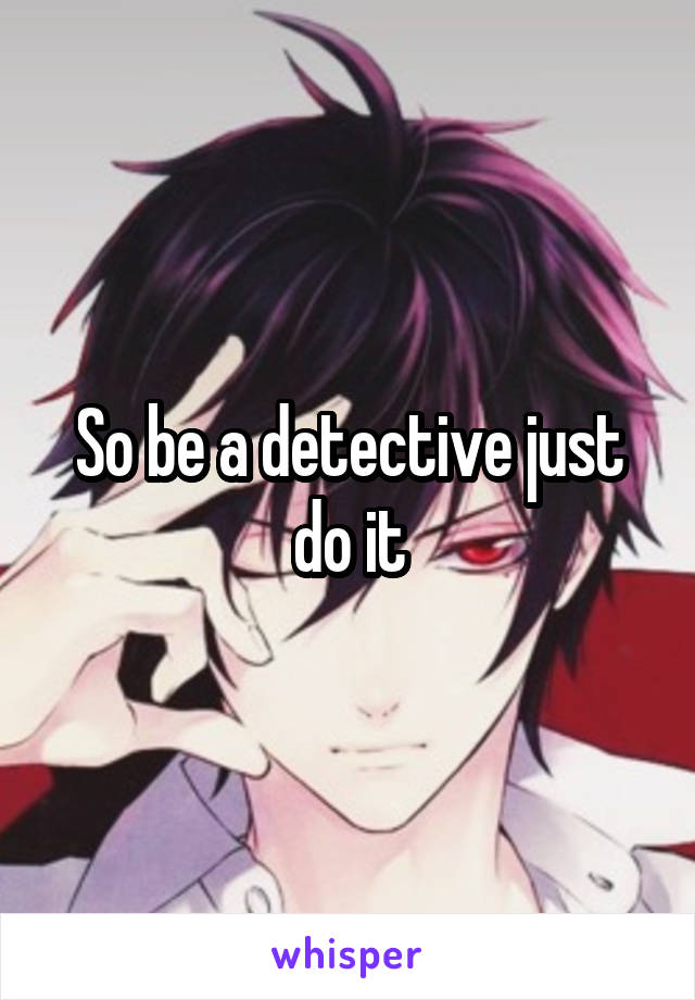 So be a detective just do it