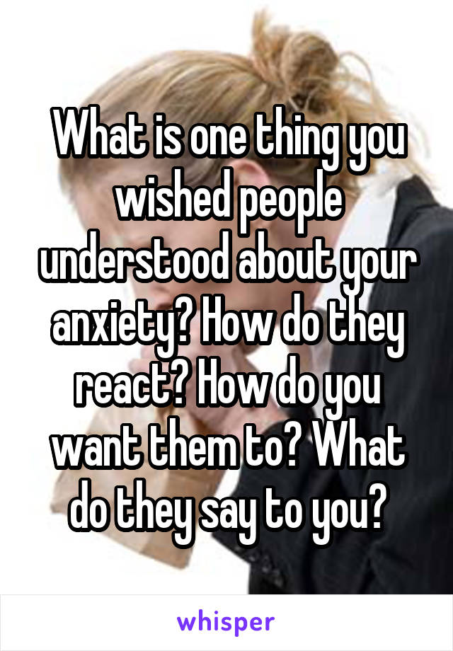 What is one thing you wished people understood about your anxiety? How do they react? How do you want them to? What do they say to you?