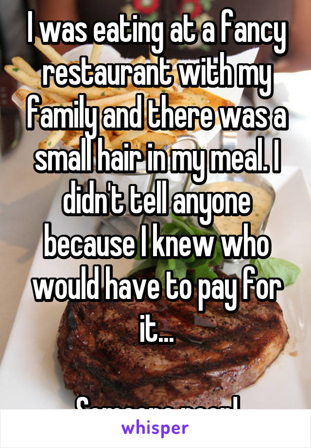 I was eating at a fancy restaurant with my family and there was a small hair in my meal. I didn't tell anyone because I knew who would have to pay for it...

Someone poor!