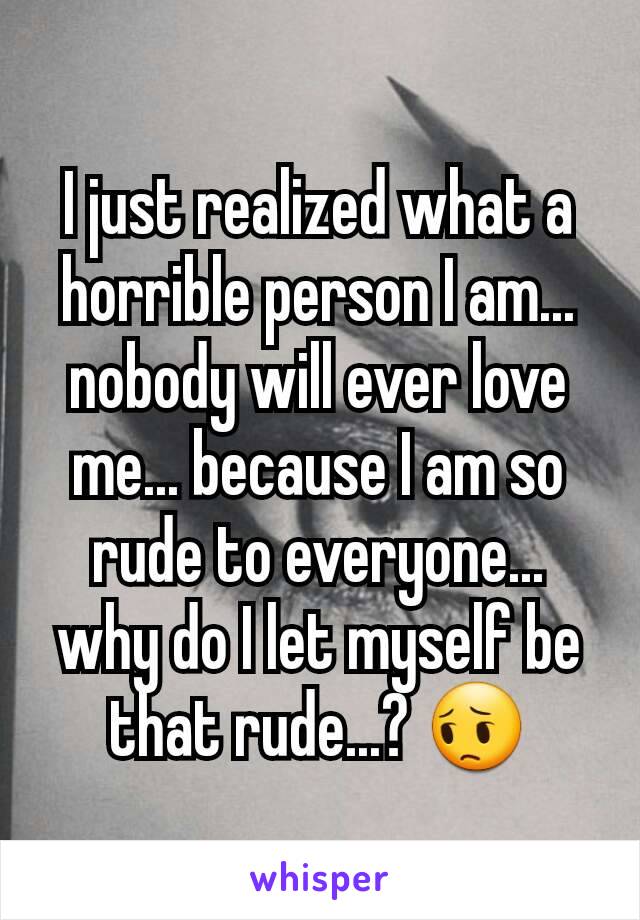 I just realized what a horrible person I am... nobody will ever love me... because I am so rude to everyone... why do I let myself be that rude...? 😔