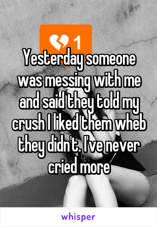 Yesterday someone was messing with me and said they told my crush I liked them wheb they didn't. I've never cried more