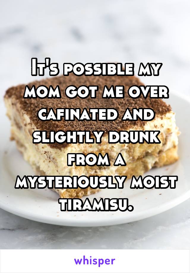 It's possible my mom got me over cafinated and slightly drunk from a mysteriously moist tiramisu.
