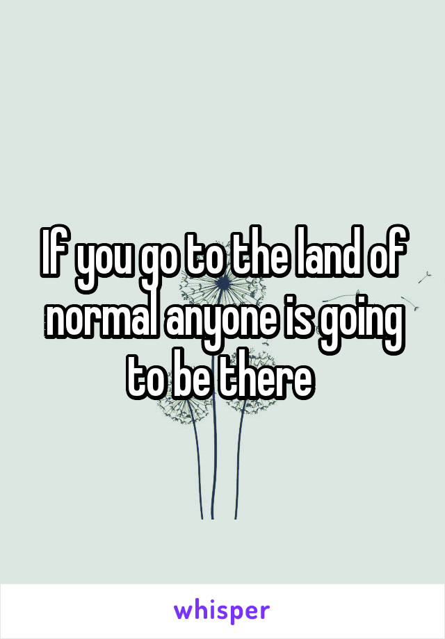 If you go to the land of normal anyone is going to be there 