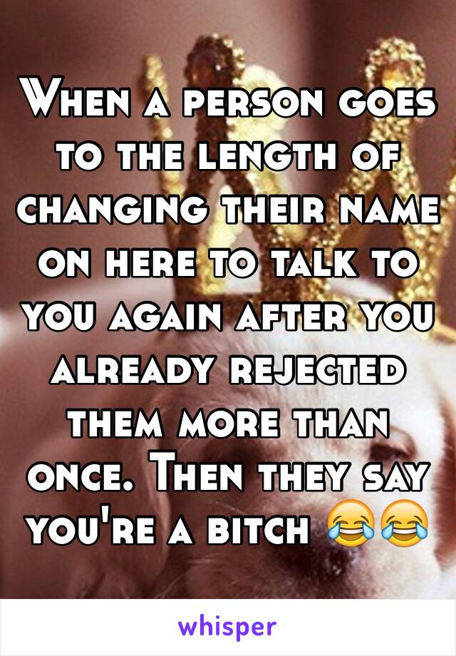 When a person goes to the length of changing their name on here to talk to you again after you already rejected them more than once. Then they say you're a bitch 😂😂