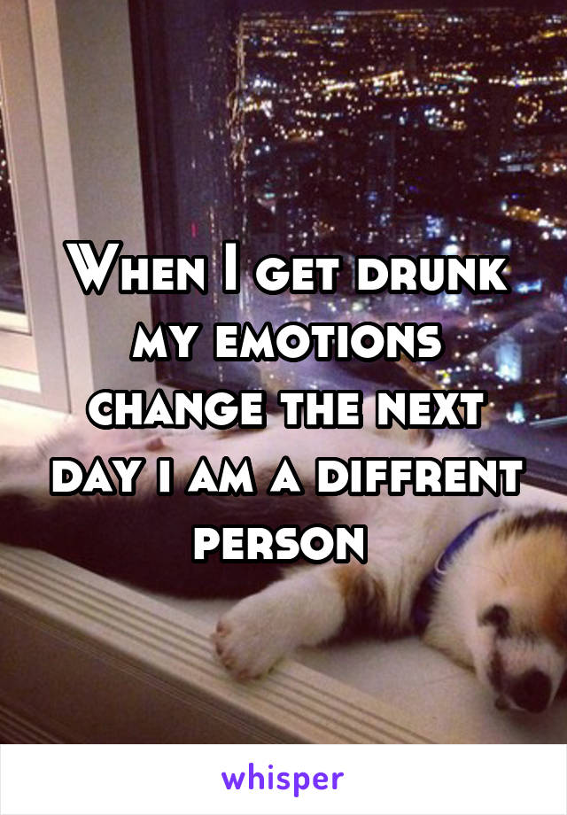 When I get drunk my emotions change the next day i am a diffrent person 