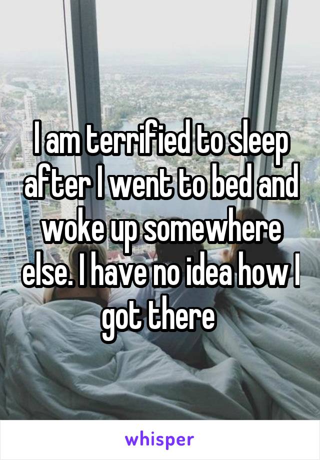 I am terrified to sleep after I went to bed and woke up somewhere else. I have no idea how I got there 