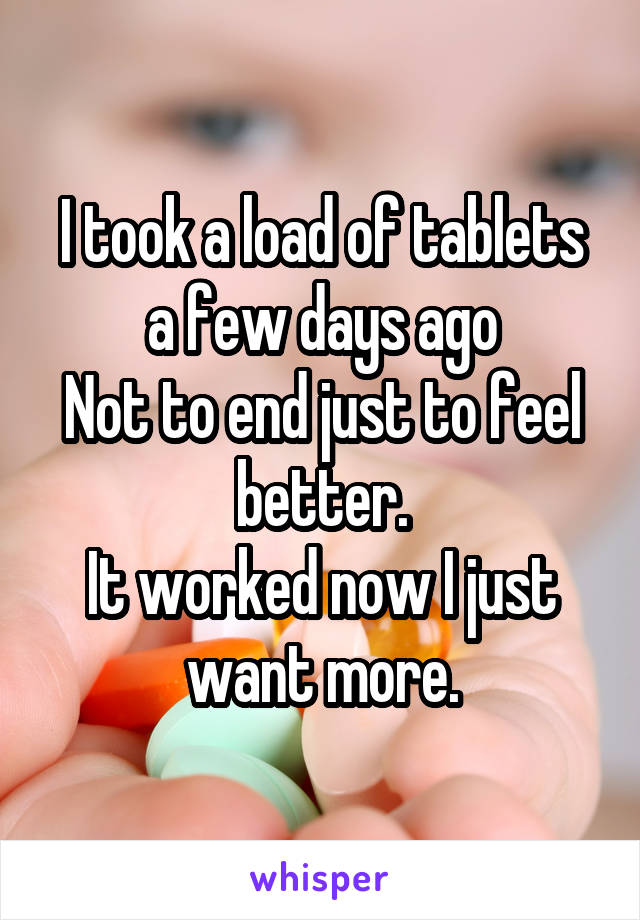 I took a load of tablets a few days ago
Not to end just to feel better.
It worked now I just want more.
