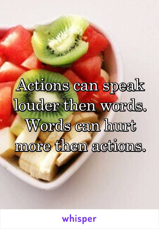 Actions can speak louder then words. Words can hurt more then actions.