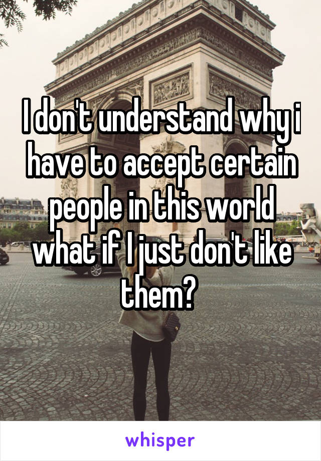 I don't understand why i have to accept certain people in this world what if I just don't like them? 
