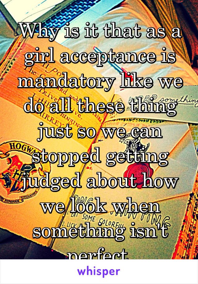 Why is it that as a girl acceptance is mandatory like we do all these thing just so we can stopped getting judged about how we look when something isn't perfect 