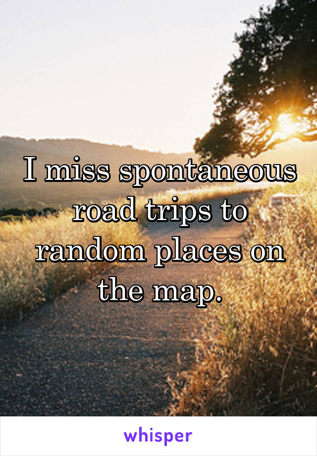 I miss spontaneous road trips to random places on the map.