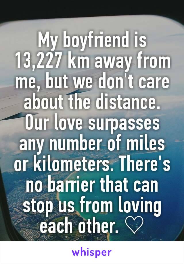 My boyfriend is 13,227 km away from me, but we don't care about the distance. Our love surpasses any number of miles or kilometers. There's no barrier that can stop us from loving each other. ♡